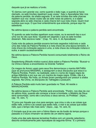 daquele que já se realizou a fundo.

“E clamou com grande voz, como quando o leão ruge, e quando já havia
clamado, os sete trovões repetiram suas vozes.” Aqui o Apocalipse fala−nos
da palavra perdida, da sílaba sagrada. E os sete trovões dos sete chacras
repetem sua voz: essas vozes são as sete notas da palavra, e a sílaba
sagrada abre os sete chacras e cada chacra tem sua nota chave. Quem tiver
ouvidos que ouça. O que tiver entendimento que entenda, porque aqui há
sabedoria.

Na sétima época a palavra perdida será encontrada.

“E quando os sete trovões repetiram suas vozes, eu ia escrevê−las e ouvi
uma voz do céu que dizia: ‘Guarde em segredo o que os sete trovões
disseram. Não escreva nada’.” (Cap. 10, vers. 4, do Apocalipse)

Cada nota da palavra perdida encerra terríveis segredos indizíveis e cada
uma das notas da Palavra Perdida é a nota chave de uma época terrestre. A
nota chave da civilização egípcia é uma, a nota chave da civilização indiana é
outra, e assim sucessivamente.

Na sétima época a Palavra Perdida haverá consumado totalmente o Reino de
Deus.

Swedenborg (filósofo místico sueco) dizia sobre a Palavra Perdida: “Buscai−a
na China e talvez a encontrareis na Grande Tartária”.

Os magos da Amorc usam para seus fins demoníacos o mantra MATHRA
(que se pronuncia MASSRA), e asseguram a seus discípulos que essa é a
Palavra Perdida. Porém, na realidade, este é o nome de magia negra da
antiga Atlântida e por sua vez um mantra de magia negra. Então, não é a
Palavra Perdida. Na Índia, os Arhats foram perseguidos por possuir a sílaba
sagrada. Na China, os discípulos do Tathágata a possuem.

A Palavra Perdida está muito bem guardada no Tibet. Ali reside o
MAHACHOHAN.

Na sétima época a Palavra Perdida será encontrada. “Porém, nos dias da voz
do sétimo Anjo, quando ele começar a tocar a trombeta, o Mistério de Deus
será consumado, como ele o anunciou a seus servos, os Profetas”. (Apoc.,
cap. 10, vers. 7)

“E jurou por Aquele que vive para sempre, que criou o céu e as coisas que
estão nele, a terra e as coisas que estão nela, o mar e as coisas que estão
nele, que o tempo não mais será.” (Apoc., cap. 10, vers. 6)

O Iniciado que já se une com o Íntimo libera−se da ilusão do tempo porque o
passado e o futuro irmanam−se dentro de um eterno agora.

Cada uma das sete épocas terrestres finaliza com um grande cataclismo,
descrito simbolicamente pelo Apocalipse da seguinte forma: “E o primeiro
 