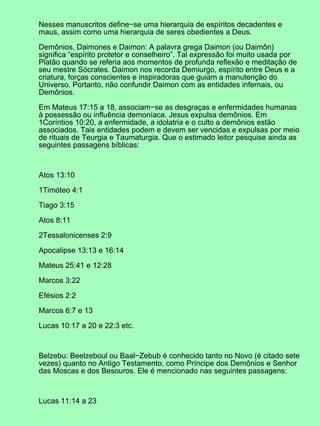 Nesses manuscritos define−se uma hierarquia de espíritos decadentes e
maus, assim como uma hierarquia de seres obedientes a Deus.

Demônios, Daimones e Daimon: A palavra grega Daimon (ou Daimôn)
significa “espírito protetor e conselheiro”. Tal expressão foi muito usada por
Platão quando se referia aos momentos de profunda reflexão e meditação de
seu mestre Sócrates. Daimon nos recorda Demiurgo, espírito entre Deus e a
criatura, forças conscientes e inspiradoras que guiam a manutenção do
Universo. Portanto, não confundir Daimon com as entidades infernais, ou
Demônios.

Em Mateus 17:15 a 18, associam−se as desgraças e enfermidades humanas
à possessão ou influência demoníaca. Jesus expulsa demônios. Em
1Coríntios 10:20, a enfermidade, a idolatria e o culto a demônios estão
associados. Tais entidades podem e devem ser vencidas e expulsas por meio
de rituais de Teurgia e Taumaturgia. Que o estimado leitor pesquise ainda as
seguintes passagens bíblicas:



Atos 13:10

1Timóteo 4:1

Tiago 3:15

Atos 8:11

2Tessalonicenses 2:9

Apocalipse 13:13 e 16:14

Mateus 25:41 e 12:28

Marcos 3:22

Efésios 2:2

Marcos 6:7 e 13

Lucas 10:17 a 20 e 22:3 etc.



Belzebu: Beelzeboul ou Baal−Zebub é conhecido tanto no Novo (é citado sete
vezes) quanto no Antigo Testamento, como Príncipe dos Demônios e Senhor
das Moscas e dos Besouros. Ele é mencionado nas seguintes passagens:



Lucas 11:14 a 23
 