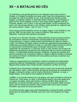 XII − A BATALHA NO CÉU

“E aconteceu uma grande guerra no céu: Miguel e seus anjos contra o
Dragão, e o Dragão combatia com seus anjos. Mas não prevaleceram, nem
seu lugar foi mais encontrado no céu. E foi lançado fora aquele grande
dragão, a serpente original, o chamado Diabo e Satanás, o qual engana a
todo mundo. Ele foi jogado na terra e seus anjos foram jogados com ele...
Portanto, alegrai−vos, ó céus, e vós que nele residis. Ai dos moradores da
terra e do mar porque desceu a vós o Diabo, tendo grande ira, sabendo que
tem pouco tempo.” (Apoc., cap.12, vers. 7 a 12)

Houve duas grandes batalhas contra os magos negros: A da Arcádia e a do
ano de 1950, em que abriu−se o poço do Abismo. Esta última é a do
Milenário. A terceira será da Nova Jerusalém.

Ao iniciar−se o Período Terrestre, o Plano Mental e ainda os planos divinos
de consciência estavam densamente superpovoados por toda classe de
magos brancos e negros, pertencentes aos Períodos de Saturno, Solar e
Lunar. Os milhões de magos negros constituíam gigantescas populações de
malfeitores que obstaculizavam a ação e a vida dos magos brancos e eram já
um gravíssimo inconveniente para a evolução cósmica nos mundos
superiores de consciência. A continuar assim a vida, tornava−se tornava−se
totalmente impossível o progresso dos aspirantes até os mundos superiores.
Porém, a Fraternidade Branca entregou a Miguel a missão de expulsar dos
planos superiores de consciência todos os magos e Miguel recebeu a Espada
da Justiça e lhe foram conferidos terríveis poderes para que cumprisse sua
missão totalmente.

Todas as organizações da Loja Negra e todos os templos da fraternidade
tenebrosa estavam estabelecidos nos planos superiores de consciência.
Miguel pôde receber esta missão devido a pertencer ao Raio da Força.

E Miguel travou tremendos combates corpo a corpo com os terríveis hierarcas
da Loja Negra. Assim, pôde expulsar dos planos superiores de consciência o
Dragão, a serpente antiga, que se chama Demônio e Satanás, ou seja, a
Magia Negra, com todas as suas legiões de demônios.

LUZBEL é um grande hierarca da Loja Negra, usa capa vermelha e túnica da
mesma cor. Sua cauda, ou rabo, é sumamente longa e na ponta desta leva
um papiro enrolado, onde está escrita a Ciência do Mal. Esta cauda nos
demônios vai sendo formada quando a corrente da Kundalini dirige−se para
baixo, até os infernos do homem. Essa cauda nada mais é que a própria
Kundalini, que parte do cóccix para baixo.

Os chifres de todo mago negro são propriamente a marca da besta, portanto,
pertencem ao Guardião do Umbral, que vem a ser o Eu Superior do mago
negro.
 