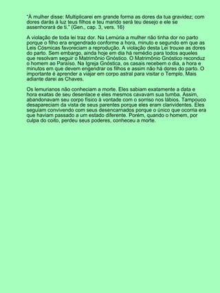 “À mulher disse: Multiplicarei em grande forma as dores da tua gravidez; com
dores darás à luz teus filhos e teu marido será teu desejo e ele se
assenhorará de ti.” (Gen., cap. 3, vers. 16)

A violação de toda lei traz dor. Na Lemúria a mulher não tinha dor no parto
porque o filho era engendrado conforme a hora, minuto e segundo em que as
Leis Cósmicas favoreciam a reprodução. A violação desta Lei trouxe as dores
do parto. Sem embargo, ainda hoje em dia há remédio para todos aqueles
que resolvam seguir o Matrimônio Gnóstico. O Matrimônio Gnóstico reconduz
o homem ao Paraíso. Na Igreja Gnóstica, os casais recebem o dia, a hora e
minutos em que devem engendrar os filhos e assim não há dores do parto. O
importante é aprender a viajar em corpo astral para visitar o Templo. Mais
adiante darei as Chaves.

Os lemurianos não conheciam a morte. Eles sabiam exatamente a data e
hora exatas de seu desenlace e eles mesmos cavavam sua tumba. Assim,
abandonavam seu corpo físico à vontade com o sorriso nos lábios. Tampouco
desapareciam da vista de seus parentes porque eles eram clarividentes. Eles
seguiam convivendo com seus desencarnados porque o único que ocorria era
que haviam passado a um estado diferente. Porém, quando o homem, por
culpa do coito, perdeu seus poderes, conheceu a morte.
 