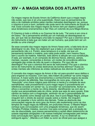 XIV − A MAGIA NEGRA DOS ATLANTES

Os magos negros da Escola Amorc da Califórnia dizem que a magia negra
não existe, que isso é só uma superstição. Dizem que os pensamentos de
ódio e de maldade emitidos pelas mentes malvadas desintegram−se, porque
o cósmico é puro e bom, portanto não pode servir de instrumento às forças do
mal. Esse conceito dos magos negros da Amorc tem por objetivo justificar
seus tenebrosos ensinamentos e dar−lhes um colorido de pura Magia Branca.

O Cósmico é todo o infinito e no Cosmos há de tudo. “Tal como é em cima é
em baixo.” Se o pensamento emitido por um malvado se desintegrasse no
ato, por que não se desintegra uma bala no espaço? Por que o cósmico serve
de instrumento à bala que vai matar um ser humano, que pode bem ser um
ancião ou uma criança?

Se esse conceito dos magos negros da Amorc fosse certo, a bala teria de se
desintegrar no ato. Eles me objetariam que a bala é um corpo material e um
pensamento não o é. Porém, essa tampouco é a razão, eis que um
pensamento também é matéria, pois nada pode existir, nem mesmo Deus,
sem o auxílio da matéria. Ademais, todo átomo é sétuplo em sua constituição.
A bala, por exemplo, é um composto de átomos físicos, etéricos, astrais,
mentais, causais, conscientes e divinos: um núcleo de consciência atômica
carregada das ondas de ódio de quem a disparou. Por que não se
desintegra? Por que o cósmico lhe serve de instrumento? Por que o cósmico
serve de instrumento às ondas destrutivas da bomba atômica? Acaso as
ondas mentais são inferiores às ondas radioativas dos átomos de urânio?

O conceito dos magos negros da Amorc é tão−só para encobrir seus delitos e
para enganar os incautos. Com isso, eles tratam de justificar−se como magos
brancos. A maior parte dos ensinamentos e conhecimentos negros da escola
Amorc provém da atlântida. Nas monografias do nono grau, chamam de
“Assunção” uma chave mágica para dominar a mente e a vontade de seus
semelhantes; este procedimento é pura magia negra O procedimento em
referência consiste em sentar−se, ou encostar−se comodamente, fechar os
olhos e concentrar a mente na vítima distante, identificando−se com ela e
mudar sua personalidade pela da vítima, ainda que seja do sexo oposto. Este
câmbio se realiza com a imaginação, sentindo−se ser a personalidade da
vítima e atuando como deseja que ela atue. Isso é pura Magia Negra, porque
ninguém tem o direito de exercer coação sobre a mente. De ninguém:
deve−se respeitar o livre−arbítrio dos demais. Todas as aberturas das
convocações negras de nono grau da Amorc são exatamente como as dos
templos de magia negra da Atlântida, em profundas trevas. O Mestre Negro
começa suas convocações com uma pregação tenebrosa, que diz assim:
“Amados Profetas Velados, reunimo−nos para comungar sob a proteção do
véu da obscuridade, que nossos pensamentos e ações dêem testemunho de
nossas sagradas obrigações e de nossas tradições consagradas pelo tempo.
Esta convocação tem agora um caráter secreto. A luz no shekinah se
extinguirá agora.”. (Manda a um fráter ou soror ao oficial para que apague a
 
