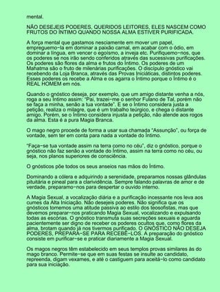 mental.

NÃO DESEJEIS PODERES, QUERIDOS LEITORES, ELES NASCEM COMO
FRUTOS DO ÍNTIMO QUANDO NOSSA ALMA ESTIVER PURIFICADA.

A força mental que gastamos nesciamente em mover um papel,
empreguemo−la em dominar a paixão carnal, em acabar com o ódio, em
dominar a língua, em vencer o egoísmo, a inveja etc. Purifiquemo−nos, que
os poderes se nos irão sendo conferidos através das sucessivas purificações.
Os poderes são flores da alma e frutos do Íntimo. Os poderes de um
Mahatma são o fruto de milenárias purificações. O discípulo gnóstico vai
recebendo da Loja Branca, através das Provas Iniciáticas, distintos poderes.
Esses poderes os recebe a Alma e os agarra o Íntimo porque o Íntimo é o
REAL HOMEM em nós.

Quando o gnóstico deseja, por exemplo, que um amigo distante venha a nós,
roga a seu Íntimo assim: “Pai, trazei−me o senhor Fulano de Tal, porém não
se faça a minha, senão a tua vontade”. E se o Íntimo considera justa a
petição, realiza o milagre, que é um trabalho teúrgico, e chega o distante
amigo. Porém, se o Íntimo considera injusta a petição, não atende aos rogos
da alma. Esta é a pura Magia Branca.

O mago negro procede de forma a usar sua chamada “Assunção”, ou força de
vontade, sem ter em conta para nada a vontade do Íntimo.

“Faça−se tua vontade assim na terra como no céu”, diz o gnóstico, porque o
gnóstico não faz senão a vontade do Íntimo, assim na terra como no céu, ou
seja, nos planos superiores de consciência.

O gnósticos põe todos os seus anseios nas mãos do Íntimo.

Dominando a cólera e adquirindo a serenidade, preparamos nossas glândulas
pituitária e pineal para a clarividência. Sempre falando palavras de amor e de
verdade, preparamo−nos para despertar o ouvido interno.

A Magia Sexual, a vocalização diária e a purificação incessante nos leva aos
cumes da Alta Iniciação. Não desejeis poderes. Não significa que os
gnósticos tomemos uma atitude passiva ao estilo dos teosofistas, mas que
devemos preparar−nos praticando Magia Sexual, vocalizando e expulsando
todas as escórias. O gnóstico transmuta suas secreções sexuais e aguarda
pacientemente ser digno de receber os poderes ocultos que, como flores da
alma, brotam quando já nos tivermos purificado. O GNÓSTICO NÃO DESEJA
PODERES, PREPARA−SE PARA RECEBÊ−LOS. A preparação do gnóstico
consiste em purificar−se e praticar diariamente a Magia Sexual.

Os magos negros têm estabelecido em seus templos provas similares às do
mago branco. Permite−se que em suas festas se insulte ao candidato,
repreenda, digam vexames, e até o castiguem para aceitá−lo como candidato
para sua iniciação.
 
