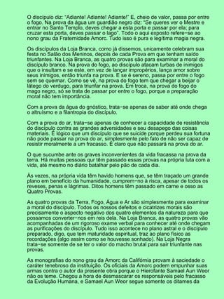 O discípulo diz: “Adiante! Adiante! Adiante!” E, cheio de valor, passa por entre
o fogo. Na prova da água um guardião negro diz: “Se queres ver o Mestre e
entrar no Santo Templo, deves chegar a esta porta e passar por ela; para
cruzar esta porta, deves passar o lago”. Todo o aqui exposto refere−se ao
nono grau da Fraternidade Amorc. Tudo isso é pura e legítima magia negra.

Os discípulos da Loja Branca, como já dissemos, unicamente celebram sua
festa no Salão dos Meninos, depois de cada Prova em que tenham saído
triunfantes. Na Loja Branca, as quatro provas são para examinar a moral do
discípulo branco. Na prova do fogo, ao discípulo atacam turbas de inimigos
que o insultam e se este, em vez de lançar impropérios, lança amor sobre
seus inimigos, então triunfa na prova. E se é sereno, passa por entre o fogo
sem se queimar. Como se vê, na prova do fogo tem que chegar a beijar o
látego do verdugo, para triunfar na prova. Em troca, na prova do fogo do
mago negro, só se trata de passar por entre o fogo, porque a preparação
moral não tem importância.

Com a prova da água do gnóstico, trata−se apenas de saber até onde chega
o altruísmo e a filantropia do discípulo.

Com a prova do ar, trata−se apenas de conhecer a capacidade de resistência
do discípulo contra as grandes adversidades e seu desapego das coisas
materiais. É lógico que um discípulo que se suicide porque perdeu sua fortuna
não pode passar na prova do ar, simplesmente pelo fato de não ser capaz de
resistir moralmente a um fracasso. É claro que não passará na prova do ar.

O que sucumbe ante os graves inconvenientes da vida fracassa na prova da
terra. Há muitas pessoas qur têm passado essas provas na própria luta com a
vida, até mesmo no diário batalhar pelo pão de cada dia.

Às vezes, na própria vida têm havido homens que, se têm traçado um grande
plano em benefício da humanidade, cumprem−no à risca, apesar de todos os
reveses, penas e lágrimas. Ditos homens têm passado em carne e osso as
Quatro Provas.

As quatro provas da Terra, Fogo, Água e Ar são simplesmente para examinar
a moral do discípulo. Todos os nossos defeitos e cicatrizes morais são
precisamente o aspecto negativo dos quatro elementos da natureza para que
possamos converter−nos em reis dela. Na Loja Branca, as quatro provas vão
acompanhadas de um rigoroso exame verbal para conhecer até onde chegam
as purificações do discípulo. Tudo isso acontece no plano astral e o discípulo
preparado, digo, que tem maturidade espiritual, traz ao plano físico as
recordações (algo assim como se houvesse sonhado). Na Loja Negra
trata−se somente de se ter o valor do macho brutal para sair triunfante nas
provas.

As monografias do nono grau da Amorc da Califórnia provam à saciedade o
caráter tenebroso da instituição. Os oficiais da Amorc podem empunhar suas
armas contra o autor da presente obra porque o Hierofante Samael Aun Weor
não os teme. Chegou a hora de desmascarar os responsáveis pelo fracasso
da Evolução Humana, e Samael Aun Weor segue somente os ditames da
 