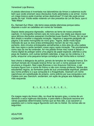 Venerável Loja Branca,

A pistola silenciosa é inventada nos laboratórios da Amorc e sabemos muito
bem que vocês ensinam seus discípulos muito adiantados a se armar. Como
um mago branco pode inventar armas destrutivas? O mal não pode prover
senão do mal. Vocês estão violando um dos preceitos da Lei de Deus, que é:
“Não Matar”.

Eu, Samael Aun Weor, não temo essa pistola silenciosa porque estou
disposto a subir ao cadafalso em nome da Verdade.

Depois desta pequena digressão, voltemos ao tema de nosso presente
capítulo: A monografia número seis do nono grau nos relata que depois que
seus tétricos discípulos passaram triunfantes suas Quatro Provas, diz−se que
têm direito a receber a sagrada iniciação. Vejamos o seguinte parágrafo da
página 3 da sexta monografia do nono grau: “Agora, deste modo fiquei
inteirado de que os dois anéia entrelaçados haviam de ser meu signo;
portanto, dois círculos entrelaçados semelhantes a dois elos de uma cadeia
são meu signo e serão também vosso signo nesta iniciação. Tão prontamente
como isso se me fez entender, foi−me pedido firmar meu nome e deixar a
marca digital do polegar sobre uma página de papel especial, aderida a uma
peça de madeira, com outras também aderidas, e logo se me ordenou ir à
porta, empurrar uma pequena tampa corrediça e dar minha letra e número”.

Isso cheira a delegacia de polícia, jamais de templos de iniciação branca. Em
nenhum templo de iniciação branca firma−se com o nome pessoal nem se
enumera a ninguém. Nas Lojas Brancas e nos Arquivos Cármicos, o ser
humano figura com o nome do Íntimo e não com nomes profanos. Muitos dos
estudantes negros, ao formarem parte de sua universidade espiritual, perdem
seu nome profano e o que conquista é o Anagarikado. Assinam um nome
caprichoso em substituição do próprio, como prêmio por sua conquista e em
Cadeia com seu Sanctum, exclamam, em ação de graças aos Adeptos da
mão esquerda:



                     E... I... E... I... E... I... E... I... E... I...



Os magos negro da Amorc dão, no ritual de terceiro grau, o nome de um
demônio a seus ingênuos discípulos, e para efeito o discípulo escreve em
várias papeletas determinados nomes que se lhes dão, e ao sacarem a
papeleta com o nome segue figurando com ele no Astral. Os nomes são os
seguintes:



ADJUTOR

COGNITOR
 
