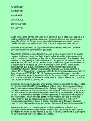 AFECTADOR

DIVINATOR

AMORIFER

JUSTIFIQUE

BENEFACTOR

PENSATOR



Cada um desses nomes pertence a um demônio que é cabeça de legião, e o
ingênuo discípulo fica sob as ordens e mando do homem que escolheu ao
azar. Os oficiais da Amorc fazem seus discípulos crer que esses nomes
revelam simples causalidades morais, e, assim, enganam suas vítimas.

Amorifer é um demônio de capacete vermelho e rosto redondo. Cada um
desses demônios é terrivelmente perverso.

Na religião católica, o leigo também recebe um novo nome, como os magos
negros, e isto é devido a que hoje em dia todas as seitas religiosas caíram
sob o domínio da magia negra. Isso de adotar nomes apócrifos é próprio das
escolas de magia negra. Na loja branca, ao discípulo se faz saber o nome de
seu Real Ser, ou seja, de seu Íntimo, nome com o qual figura através de toda
a Eternidade e em todos os Livros Kármicos: Assim temos, por exemplo,
assim temos que o Buda Gautama, nos Mundos Internos, chama−se
AMITHABA. Krumm−Heller se chama HUIRACOCHA etc. Se abrimos o
caítulo 19 do Apocalipse, vemos que o Santo da Revelação chama o jinete do
Apocalipse de VERBO DE DEUS. Deus é representado pelo monossílabo
AUN, e de duas letras V da palavra Verbo, forma−se uma W; e com as vogais
E e O, mais a letra R, formamos o nome WEOR. Assim, formamos o nome do
“Eu Divino” do autor: AUN WEOR.

Eu vim ao mundo para cumprir uma grande missão de caráter mundial. Todos
os homens ocidentais têm lido a Bíblia e sabem que o Jinete do Apocalipse
virá (o jinete de que nos fala o capítulo 19 do Apocalipse), porém veio e não
me reconheceram. Antes, ao contrário, os Líderes Espiritualistas se lançaram
furiosos contra mim e acontece que o mundo não quer trato com os Profetas
da Luz. A humanidade sempre matou os profetas, a humanidade não gosta
dos Iluminados, a humanidade gosta só dos imbecis, daí que a condição
indispensável que se necessita para ganhar aplausos é ser imbecil. A
humanidade crucificou o Cristo e deixou Barrabás livre. Chovem aplausos
para os campeões de boxe porque sabem dar socos. Essa é a humanidade!!!

Voltemos ao tema de nosso capítulo. Na Iniciação Branca Gnóstica, o
discípulo não tem de escolher nome, nem lhe dão um nome ao azar, senão
que recebe o nome de seu Íntimo, o de seu Real Ser, nome com o qual figura
no Livro Kármico através de todas as idades.
 
