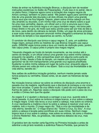 Antes de entrar na Autêntica Iniciação Branca, o discípulo tem de receber
instruções esotéricas no Salão de Preparações. (Tudo isso é no astral, não é
no plano físico.) Vejamos agora como a iniciação dos magos negros da
Amorc começa, também no plano astral: “Me pedem agora para caminhar por
trás de uma grande tela dourada e ali dois oficiais me põem uma grande
túnica azul que me fica folgada. Depois, põem sobre minha cabeça um fino
véu amarelo ou dourado, e em minha mão uma cruz de ébano sobre a qual
há uma rosa vermelha; depois, um oficial vem a mim e anuncia que é meu
condutor. Veste uma túnica negra e um capuz também negro, me toma pelo
braço direito e me gira, de modo que estou pronto para sair por trás da tela e,
de novo, para dentro da câmara ou templo. Então, um jogo de sinos principia
a soar suas notas que parecem anunciar minha chegada e entramos do braço
de dentro do templo e nos separamos ao centro, no fundo”.

O condutor do discípulo usa túnica e capuz negros. É, pois, um autêntico
mago negro, porque entre os mestres da Loja Branca ninguém usa capuz
preto. ZANONI veste túnica preta e leva um manto de distinção preto, porém,
não capuz preto. O capuz preto é próprio dos magos negros.

“Havendo chegado ao fundo do templo novamente, se me conduz até o
centro do templo, e um oficial coloca uma grande cruz sobre minha cabeça,
enquanto me ajoelho, e três campainhas soam em alguma outra parte do
templo. Então, desde o Este do templo, um mestre com túnica purpúrea
aproxima−se de mim transportando uma grande cruz egípcia prezilhada.
Sustenta−a sobre minha cabeça em lugar da outra cruz, enquanto alguns
oficiais param em volta de mim e me dizem: ‘Sob a cruz da imortalidade e da
vida eterna, bendito és’.”

Nos salões de autêntica iniciação gnóstica, nenhum mestre jamais veste
túnica púrpura ou vermelha. Essas cores, só as usam os hierarcas da loja
negra.

Na iniciação branca coloca−se sobre os ombros do discípulo uma enorme e
pesada cruz de madeira, significando que o discípulo já começou a via−crúcis
das nove arcadas. O peso da cruz difere muito: o peso da cruz depende do
Karma de cada um. Algumas vezes o discípulo não pode com o peso da cruz
e então o Cirineu tem que lhe ajudar.

As vogais E e U ajudam o discípulo a carregar a sua cruz, quando esta é
muito pesada. A cruz sobre os ombros é magia branca, a cruz sobre a cabeça
é magia negra. Cristo não levou a cruz sobre a cabeça, mas sobre os ombros.
A cruz representa a matéria e levá−la sobre a cabeça é resolver viver sob a
matéria, sob o mundo. O mago negro diz: “Sob a cruz da imortalidade e da
vida eterna, bendito és”. O mago branco diz: “Sobre a Cruz, Eu Sou”. A cruz
sobre a cabeça é levada pelos pontífices em suas mitras. Nenhum mago
branco leva a cruz sobre a cabeça, mas sobre os ombros, tal como o mostrou
o Divino Redentor. Nós, os gnósticos, não estamos debaixo da cruz, mas
sobre ela.

O gnóstico tem de morder certa figurinha na Primeira Iniciação e antes de
adentrar a ela já terá recebido a autêntica Palavra Perdida, que jamais foi
 