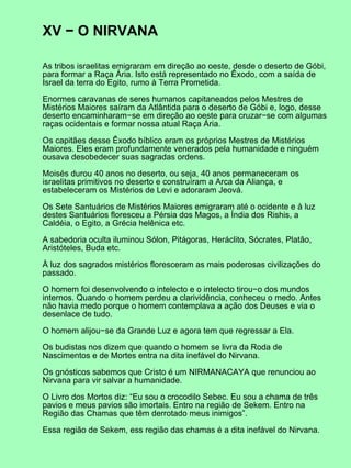 XV − O NIRVANA

As tribos israelitas emigraram em direção ao oeste, desde o deserto de Góbi,
para formar a Raça Ária. Isto está representado no Êxodo, com a saída de
Israel da terra do Egito, rumo à Terra Prometida.

Enormes caravanas de seres humanos capitaneados pelos Mestres de
Mistérios Maiores saíram da Atlântida para o deserto de Góbi e, logo, desse
deserto encaminharam−se em direção ao oeste para cruzar−se com algumas
raças ocidentais e formar nossa atual Raça Ária.

Os capitães desse Êxodo bíblico eram os próprios Mestres de Mistérios
Maiores. Eles eram profundamente venerados pela humanidade e ninguém
ousava desobedecer suas sagradas ordens.

Moisés durou 40 anos no deserto, ou seja, 40 anos permaneceram os
israelitas primitivos no deserto e construíram a Arca da Aliança, e
estabeleceram os Mistérios de Levi e adoraram Jeová.

Os Sete Santuários de Mistérios Maiores emigraram até o ocidente e à luz
destes Santuários floresceu a Pérsia dos Magos, a Índia dos Rishis, a
Caldéia, o Egito, a Grécia helênica etc.

A sabedoria oculta iluminou Sólon, Pitágoras, Heráclito, Sócrates, Platão,
Aristóteles, Buda etc.

À luz dos sagrados mistérios floresceram as mais poderosas civilizações do
passado.

O homem foi desenvolvendo o intelecto e o intelecto tirou−o dos mundos
internos. Quando o homem perdeu a clarividência, conheceu o medo. Antes
não havia medo porque o homem contemplava a ação dos Deuses e via o
desenlace de tudo.

O homem alijou−se da Grande Luz e agora tem que regressar a Ela.

Os budistas nos dizem que quando o homem se livra da Roda de
Nascimentos e de Mortes entra na dita inefável do Nirvana.

Os gnósticos sabemos que Cristo é um NIRMANACAYA que renunciou ao
Nirvana para vir salvar a humanidade.

O Livro dos Mortos diz: “Eu sou o crocodilo Sebec. Eu sou a chama de três
pavios e meus pavios são imortais. Entro na região de Sekem. Entro na
Região das Chamas que têm derrotado meus inimigos”.

Essa região de Sekem, ess região das chamas é a dita inefável do Nirvana.
 