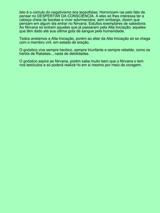 Isto é o cúmulo do negativismo dos teosofistas: Horrorizam−se pelo fato de
pensar no DESPERTAR DA CONSCIÊNCIA. A eles só lhes interessa ter a
cabeça cheia de baratas e viver adormecidos; sem embargo, dizem que
pensam em algum dia entrar no Nirvana. Estultos exemplares de sabedoria.
Ao Nirvana só entram aqueles que já passaram pela Alta Iniciação; aqueles
que têm dado até sua última gota de sangue pela humanidade.

Todos anelamos a Alta Iniciação, porém ao altar da Alta Iniciação só se chega
com o membro viril, em estado de ereção.

O gnóstico vive sempre heróico, sempre triunfante e sempre rebelde, como os
heróis de Rabelais... nada de debilidades.

O gnóstico aspira ao Nirvana, porém sabe muito bem que o Nirvana o tem
nos testículos e só poderá realizá−lo em si mesmo por meio da coragem.
 