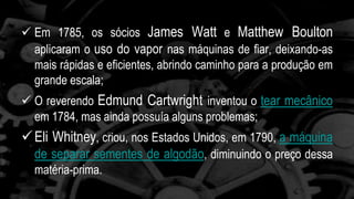  Em 1785, os sócios James Watt e Matthew Boulton 
aplicaram o uso do vapor nas máquinas de fiar, deixando-as 
mais rápidas e eficientes, abrindo caminho para a produção em 
grande escala; 
 O reverendo Edmund Cartwright inventou o tear mecânico 
em 1784, mas ainda possuía alguns problemas; 
 Eli Whitney, criou, nos Estados Unidos, em 1790, a máquina 
de separar sementes de algodão, diminuindo o preço dessa 
matéria-prima. 
 