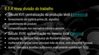 6.5 A nova divisão do trabalho 
 Século XVI: centralização da produção têxtil (doméstica) 
 fornecimento da matéria-prima (lã, algodão); 
 recolhimento do produto; 
 comercialização nos mercados interno e externo. 
 Século XVIII: concentração no mesmo local (fábricas) 
 utilização da fiandeira hidráulica de Richard Arkwright; 
 mulheres e crianças como principal mão de obra, com disciplina rigorosa; 
 teares manuais e tecelões autônomos praticamente extintos em 1850. 
 