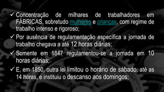  Concentração de milhares de trabalhadores em 
FÁBRICAS, sobretudo mulheres e crianças, com regime de 
trabalho intenso e rigoroso; 
 Por ausência de regulamentação específica a jornada de 
trabalho chegava a até 12 horas diárias; 
 Somente em 1847 regulamentou-se a jornada em 10 
horas diárias; 
 E, em 1850, outra lei limitou o horário de sábado, até as 
14 horas, e instituiu o descanso aos domingos; 
 