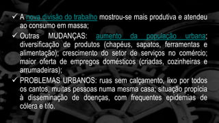 A nova divisão do trabalho mostrou-se mais produtiva e atendeu 
ao consumo em massa; 
 Outras MUDANÇAS: aumento da população urbana; 
diversificação de produtos (chapéus, sapatos, ferramentas e 
alimentação); crescimento do setor de serviços no comércio; 
maior oferta de empregos domésticos (criadas, cozinheiras e 
arrumadeiras); 
 PROBLEMAS URBANOS: ruas sem calçamento, lixo por todos 
os cantos, muitas pessoas numa mesma casa; situação propícia 
à disseminação de doenças, com frequentes epidemias de 
cólera e tifo. 
 