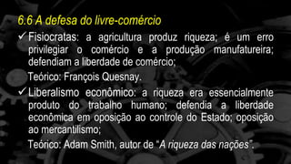 6.6 A defesa do livre-comércio 
 Fisiocratas: a agricultura produz riqueza; é um erro 
privilegiar o comércio e a produção manufatureira; 
defendiam a liberdade de comércio; 
Teórico: François Quesnay. 
 Liberalismo econômico: a riqueza era essencialmente 
produto do trabalho humano; defendia a liberdade 
econômica em oposição ao controle do Estado; oposição 
ao mercantilismo; 
Teórico: Adam Smith, autor de “A riqueza das nações”. 
