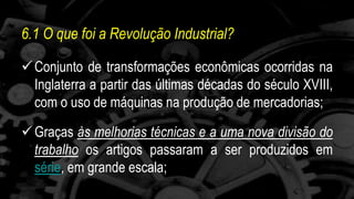 6.1 O que foi a Revolução Industrial? 
 Conjunto de transformações econômicas ocorridas na 
Inglaterra a partir das últimas décadas do século XVIII, 
com o uso de máquinas na produção de mercadorias; 
 Graças às melhorias técnicas e a uma nova divisão do 
trabalho os artigos passaram a ser produzidos em 
série, em grande escala; 
 