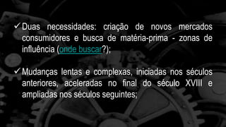 Duas necessidades: criação de novos mercados 
consumidores e busca de matéria-prima - zonas de 
influência (onde buscar?); 
Mudanças lentas e complexas, iniciadas nos séculos 
anteriores, aceleradas no final do século XVIII e 
ampliadas nos séculos seguintes; 
 