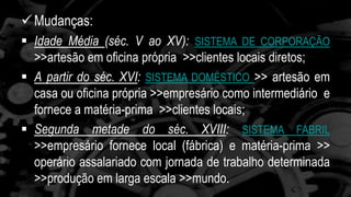 Mudanças: 
 Idade Média (séc. V ao XV): SISTEMA DE CORPORAÇÃO 
>>artesão em oficina própria >>clientes locais diretos; 
 A partir do séc. XVI: SISTEMA DOMÉSTICO >> artesão em 
casa ou oficina própria >>empresário como intermediário e 
fornece a matéria-prima >>clientes locais; 
 Segunda metade do séc. XVIII: SISTEMA FABRIL 
>>empresário fornece local (fábrica) e matéria-prima >> 
operário assalariado com jornada de trabalho determinada 
>>produção em larga escala >>mundo. 
 