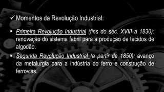 Momentos da Revolução Industrial: 
 Primeira Revolução Industrial (fins do séc. XVIII a 1830): 
renovação do sistema fabril para a produção de tecidos de 
algodão. 
 Segunda Revolução Industrial (a partir de 1850): avanço 
da metalurgia para a indústria do ferro e construção de 
ferrovias. 
 