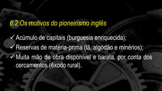 6.2 Os motivos do pioneirismo inglês 
 Acúmulo de capitais (burguesia enriquecida); 
 Reservas de matéria-prima (lã, algodão e minérios); 
 Muita mão de obra disponível e barata, por conta dos 
cercamentos (êxodo rural). 
 