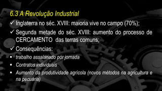 6.3 A Revolução Industrial 
 Inglaterra no séc. XVIII: maioria vive no campo (70%); 
 Segunda metade do séc. XVIII: aumento do processo de 
CERCAMENTO das terras comuns; 
 Consequências: 
 trabalho assalariado por jornada 
 Contratos individuais 
 Aumento da produtividade agrícola (novos métodos na agricultura e 
na pecuária) 
 