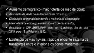 Aumento demográfico (maior oferta de mão de obra): 
 diminuição da idade da mulher ao casar (23 anos); 
 Diminuição da mortalidade devido a melhoria na alimentação; 
 Maior oferta de emprego e maior número de casamentos; 
 Resultado: a GRÃ-BRETANHA salta de 10 milhões, fim do séc. 
XVIII, para 18 milhões em 1840. 
 Existência de vias fluviais: rápido e eficiente sistema de 
transportes entre o interior e os portos marítimos. 
 