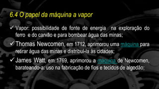 6.4 O papel da máquina a vapor 
 Vapor: possibilidade de fonte de energia na exploração do 
ferro e do carvão e para bombear água das minas; 
Thomas Newcomen, em 1712, aprimorou uma máquina para 
retirar água das minas e distribuí-la às cidades; 
James Watt, em 1769, aprimorou a máquina de Newcomen, 
barateando-a: uso na fabricação de fios e tecidos de algodão; 
 