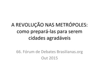 A	
  REVOLUÇÃO	
  NAS	
  METRÓPOLES:	
  
como	
  prepará-­‐las	
  para	
  serem	
  
cidades	
  agradáveis	
  
	
  
66.	
  Fórum	
  de	
  Debates	
  Brasilianas.org	
  	
  
Out	
  2015	
  
 
