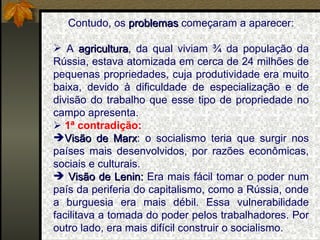 Contudo, os  problemas  começaram a aparecer: A  agricultura , da qual viviam ¾ da população da Rússia, estava atomizada em cerca de 24 milhões de pequenas propriedades, cuja produtividade era muito baixa, devido à dificuldade de especialização e de divisão do trabalho que esse tipo de propriedade no campo apresenta.    1 ª contradição:  Visão de Marx : o socialismo teria que surgir nos países mais desenvolvidos, por razões econômicas, sociais e culturais. Visão de Lenin:  Era mais fácil tomar o poder num país da periferia do capitalismo, como a Rússia, onde a burguesia era mais débil. Essa vulnerabilidade facilitava a tomada do poder pelos trabalhadores. Por outro lado, era mais difícil construir o socialismo. 