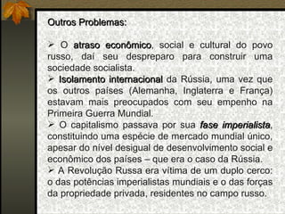 Outros Problemas: O  atraso econômico , social e cultural do povo russo, daí seu despreparo para construir uma sociedade socialista. Isolamento internacional  da Rússia, uma vez que os outros países (Alemanha, Inglaterra e França) estavam mais preocupados com seu empenho na Primeira Guerra Mundial. O capitalismo passava por sua  fase imperialista , constituindo uma espécie de mercado mundial único, apesar do nível desigual de desenvolvimento social e econômico dos países – que era o caso da Rússia.  A Revolução Russa era vítima de um duplo cerco: o das potências imperialistas mundiais e o das forças da propriedade privada, residentes no campo russo. 