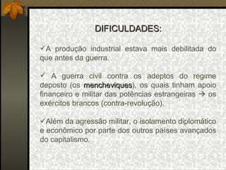 DIFICULDADES: A produção industrial estava mais debilitada do que antes da guerra. A guerra civil contra os adeptos do regime deposto (os  mencheviques ), os quais tinham apoio financeiro e militar das potências estrangeiras    os exércitos brancos (contra-revolução).  Além da agressão militar, o isolamento diplomático e econômico por parte dos outros países avançados do capitalismo. 