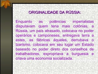 ORIGINALIDADE DA RÚSSIA: Enquanto as potências imperialistas disputavam quem teria mais colônias, a Rússia, um país atrasado, colocava no poder operários e camponeses, entregava terra a estes, as fábricas àqueles, derrubava o tzarismo, colocava em seu lugar um Estado baseado no poder direto dos conselhos de trabalhadores, expropriava a burguesia e criava uma economia socializada. 