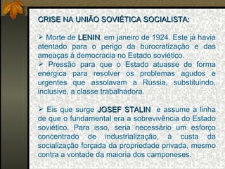 CRISE NA UNIÃO SOVIÉTICA SOCIALISTA: Morte de  LENIN , em janeiro de 1924. Este já havia atentado para o perigo da burocratização e das ameaças à democracia no Estado soviético. Pressão para que o Estado atuasse de forma enérgica para resolver os problemas agudos e urgentes que assolavam a Rússia, substituindo, inclusive, a classe trabalhadora. Eis que surge  JOSEF STALIN  e assume a linha de que o fundamental era a sobrevivência do Estado soviético. Para isso, seria necessário um esforço concentrado de industrialização, à custa da socialização forçada da propriedade privada, mesmo contra a vontade da maioria dos camponeses. 