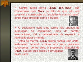 Contra Stalin havia  LEON TROTSKY , que concordava com  Marx  no fato de que   não era possível a construção do “socialismo num só país”, ainda mais atrasado como a Rússia. O socialismo seria uma tarefa não apenas de superação do capitalismo, mas de caráter internacional; daí a necessidade de expandir a revolução para o mundo. Antes de morrer,  Lenin  deixou escrita uma carta-testamento tecendo críticas aos seus possíveis sucessores, dentre eles, à propensão ditatorial de  Stalin,  que por isso proibiu a divulgação  desta carta. 
