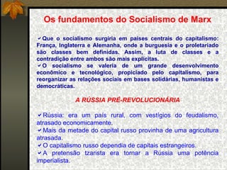 Os fundamentos do Socialismo de Marx Que o socialismo surgiria em países centrais do capitalismo: França, Inglaterra e Alemanha, onde a burguesia e o proletariado são classes bem definidas. Assim, a luta de classes e a contradição entre ambos são mais explícitas. O socialismo se valeria de um grande desenvolvimento econômico e tecnológico, propiciado pelo capitalismo, para reorganizar as relações sociais em bases solidárias, humanistas e democráticas. A RÚSSIA PRÉ-REVOLUCIONÁRIA Rússia: era um país rural, com vestígios do feudalismo, atrasado economicamente. Mais da metade do capital russo provinha de uma agricultura atrasada. O capitalismo russo dependia de capitais estrangeiros. A pretensão tzarista era tornar a Rússia uma potência imperialista.  