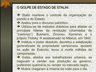 O GOLPE DE ESTADO DE STALIN: Stalin manteve o controle da organização do partido e do Estado; Apelou para o discurso patriótico; Utilizou-se de métodos drásticos para afastar os principais líderes da revolução (chamados de “ traidores ”): Bukharin, Zinoviev, Kamenev e o próprio Trotsky    assassinado no México, em 1940. Instituiu o poder absoluto, decretou a estatização generalizada da propriedade camponesa, apoiado na ação do Exército, levou à morte milhões de camponeses. Estes, aliados aos trabalhadores urbanos, se negavam a vender sua produção ao governo, preferindo queimá-la ou vender no mercado negro. Muitos chegaram à miséria da noite para o dia. 