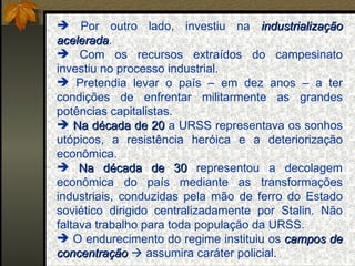 Por outro lado, investiu na  industrialização acelerada . Com os recursos extraídos do campesinato investiu no processo industrial. Pretendia levar o país – em dez anos – a ter condições de enfrentar militarmente as grandes potências capitalistas. Na década de 20  a URSS representava os sonhos utópicos, a resistência heróica e a deteriorização econômica. Na década de 30  representou a decolagem econômica do país mediante as transformações industriais, conduzidas pela mão de ferro do Estado soviético dirigido centralizadamente por Stalin. Não faltava trabalho para toda população da URSS. O endurecimento do regime instituiu os  campos de concentração     assumira caráter policial. 