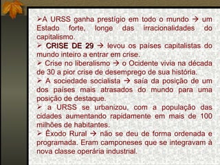 A URSS ganha prestígio em todo o mundo    um Estado forte, longe das irracionalidades do capitalismo. CRISE DE 29     levou os países capitalistas do mundo inteiro a entrar em crise. Crise no liberalismo    o Ocidente vivia na década de 30 a pior crise de desemprego de sua história. A sociedade socialista    saía da posição de um dos países mais atrasados do mundo para uma posição de destaque. a URSS se urbanizou, com a população das cidades aumentando rapidamente em mais de 100 milhões de habitantes. Êxodo Rural    não se deu de forma ordenada e programada. Eram camponeses que se integravam à nova classe operária industrial. 