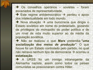 Os conselhos operários – sovietes – foram esvaziados de representatividade. Este regime antidemocrático    perdeu o apoio dos intelectualidade em todo mundo. Nova situação    uma burocracia que dirigia o Estado soviético em nome do proletariado, gozando de privilégios do monopólio do poder político e de um nível de vida muito superior ao da média da população soviética. Não se realizou o que  Marx  pretendia: ”uma socialização dos meios de produção” . O que houve foi um Estado controlado pelo partido, no qual não reinava nenhum tipo de democracia    ocorreu a  estatização . A URSS foi um inimigo intransigente da Alemanha nazista, assim como todos os países comunistas se posicionaram contra Hitler. 