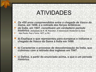 ATIVIDADES Os 450 anos compreendidos entre a chegada de Vasco da Gama, em 1498, e a retirada das forças britânicas da Índia, em 1947, constituem um verdadeiro período histórico.  (Adaptado de K. M. Pannikar,  A dominação Ocidental na Ásia , São Paulo, Paz e Terra, 1977, p.19.) a ) Explique o que representou para europeus e indianos a chegada de Vasco da Gama à Índia em 1498. b) Caracterize o processo de descolonização da Índia, que culminou com a retirada dos ingleses em 1947. c) Defina, a partir do enunciado acima, o que é um período histórico. 