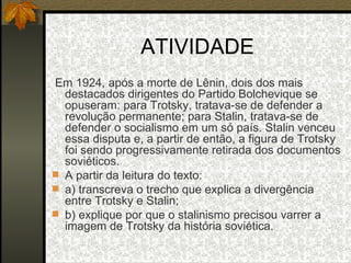 ATIVIDADE Em 1924, após a morte de Lênin, dois dos mais destacados dirigentes do Partido Bolchevique se opuseram: para Trotsky, tratava-se de defender a revolução permanente; para Stalin, tratava-se de defender o socialismo em um só país. Stalin venceu essa disputa e, a partir de então, a figura de Trotsky foi sendo progressivamente retirada dos documentos soviéticos. A partir da leitura do texto: a) transcreva o trecho que explica a divergência entre Trotsky e Stalin; b) explique por que o stalinismo precisou varrer a imagem de Trotsky da história soviética. 