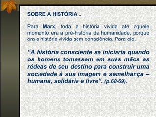 SOBRE A HISTÓRIA... Para  Marx , toda a história vivida até aquele momento era a pré-história da humanidade, porque era a história vivida sem consciência. Para ele,  “ A história consciente se iniciaria quando os homens tomassem em suas mãos as rédeas de seu destino para construir uma sociedade à sua imagem e semelhança – humana, solidária e livre”.  (p.68-69). 