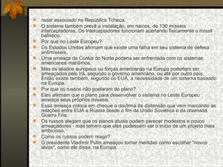 radar associado na República Tcheca.  O sistema também prevê a instalação, em navios, de 130 mísseis interceptadores. Os interceptadores funcionam acertando fisicamente o míssil balístico.  Por que no Leste Europeu?  Os Estados Unidos afirmam que existe uma falha em seu sistema de defesa antimísseis.  Uma ameaça da Coréia do Norte poderia ser enfrentada com os sistemas americanos marítimos.  Mas os aliados europeus ou forças americanas na Europa poderiam ser ameaçados pelo Irã, segundo o governo americano, ou até por outro país. Então existe também, segundo os EUA, a necessidade de um sistema baseado na Europa.  Por que os russos não gostaram do plano?  Eles afirmam que o plano para desenvolver o sistema no Leste Europeu ameaça seus próprios mísseis.  Essa ameaça coloca em cheque a doutrina de distensão que vem marcando as relações entre EUA e Rússia desde o fim da União Soviética e da chamada Guerra Fria.  Os russos alegam que os planos atuais podem parecer modestos e pouco ameaçadores - mas temem que eles pudessem ser o início de um projeto mais ambicioso.  Como os russos podem reagir?  O presidente Vladimir Putin ameaçou tomar medidas como escolher "novos alvos", como ele disse, na Europa.  
