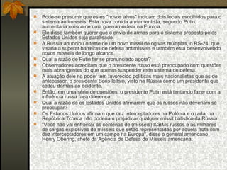 Pode-se presumir que estes "novos alvos" incluam dois locais escolhidos para o sistema antimísseis. Esta nova corrida armamentista, segundo Putin, aumentaria o risco de uma guerra nuclear na Europa.  Ele disse também querer que o envio de armas para o sistema proposto pelos Estados Unidos seja paralisado.  A Rússia anunciou o teste de um novo míssil de ogivas múltiplas, o RS-24, que visaria a superar barreiras de defesa antimísseis e também está desenvolvendo novos mísseis de longo alcance.  Qual a razão de Putin ter se pronunciado agora?  Observadores acreditam que o presidente russo está preocupado com questões mais abrangentes do que apenas suspender este sistema de defesa.  A atuação dele no poder tem favorecido políticas mais nacionalistas que as do antecessor, o presidente Boris Ieltsin, visto na Rússia como um presidente que cedeu demais ao ocidente.  Então, em uma série de questões, o presidente Putin está tentando fazer com a influência russa faça diferença.  Qual a razão de os Estados Unidos afirmarem que os russos não deveriam se preocupar?  Os Estados Unidos afirmam que dez interceptadores na Polônia e o radar na República Tcheca não poderiam prejudicar qualquer míssil balístico da Rússia.  "Você não vai enfrentar as centenas de (mísseis) ICBMs russos e as milhares de cargas explosivas de mísseis que estão representadas por aquela frota com dez interceptadores em um campo na Europa", disse o general americano Henry Obering, chefe da Agência de Defesa de Mísseis americana.  
