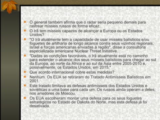 O general também afirma que o radar seria pequeno demais para rastrear mísseis russos de forma eficaz.  O Irã tem mísseis capazes de alcançar a Europa ou os Estados Unidos?  "O Irã atualmente tem a capacidade de usar mísseis balísticos e/ou foguetes de artilharia de longo alcance contra seus vizinhos regionais, Israel e forças americanas enviadas à região", disse a consultoria especializada americana Nuclear Threat Initiative.  "Dadas as condições favoráveis, o Irã atualmente está no caminho para estender o alcance dos seus mísseis balísticos para chegar ao sul da Europa, ao norte da África e ao sul da Ásia entre 2005-2010 e, possivelmente, os Estados Unidos, em 2015."  Que acordo internacional cobre estas medidas?  Nenhum. Os EUA se retiraram do Tratado Antimísseis Balísticos em 2001.  Este tratado limitava as defesas antimísseis dos Estados Unidos e soviéticas a uma base para cada um. Os russos ainda operam a deles, nos arredores de Moscou.  Os EUA escolheram montar uma defesa para os seus foguetes estratégicos no Estado de Dakota do Norte, mas esta defesa já foi desativada.  