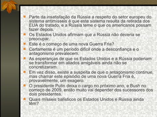 Parte da insatisfação da Rússia a respeito do setor europeu do sistema antimísseis é que este sistema resulta da retirada dos EUA do tratado, e a Rússia teme o que os americanos possam fazer depois.  Os Estados Unidos afirmam que a Rússia não deveria se preocupar.  Este é o começo de uma nova Guerra Fria?  Certamente é um período difícil onde a desconfiança e o antagonismo prevalecem.  As esperanças de que os Estados Unidos e a Rússia poderiam se transformar em aliados amigáveis ainda não se concretizaram.  Em vez disso, existe a suspeita de que o antagonismo continue, mas chamar este episódio de uma nova Guerra Fria é, provavelmente, um exagero.  O presidente Putin deixa o cargo no próximo ano, e Bush no começo de 2009, então muito vai depender dos sucessores dos dois presidentes.  Quais mísseis balísticos os Estados Unidos e Rússia ainda têm?  