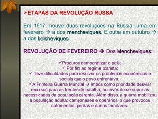 ETAPAS DA REVOLUÇÃO RUSSA Em 1917, houve duas revoluções na Rússia: uma em fevereiro    a dos  mencheviques . E outra em outubro    a dos  bolcheviques . REVOLUÇÃO DE FEVEREIRO     Dos  Mencheviques : Procurou democratizar o país; Pôr fim ao regime tzarista; Teve dificuldades para resolver os problemas econômicos e sociais que o povo enfrentava.  A Primeira Guerra Mundial    impôs como prioridade desviar recursos para as frentes de batalha, ao invés de se suprir as necessidades da população carente. Além disso, a guerra mobilizou a população adulta: camponeses e operários, o que provocou sofrimentos, perdas e danos familiares. 