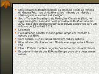 Eles reduziram dramaticamente os arsenais desde os tempos da Guerra Fria, mas ainda têm vários milhares de mísseis e várias ogivas nucleares à disposição.  Sob o Tratado Estratégico de Reduções Ofensivas (Sort, na sigla em inglês), assinado pelos presidentes Bush e Putin em 2002, cada lado precisa reduzir suas ogivas explosivas para um máximo de 2,2 mil até 2012.  Leia mais  Putin ameaça apontar mísseis para Europa em resposta a escudo dos EUA  Sem acordo, EUA e Rússia prometem reduzir críticas  Rice admite dificuldades com Rússia mas nega volta à Guerra Fria  EUA e Polônia mantêm negociações sobre escudo antimísseis  Escudo antimísseis dos EUA na Europa pode vir a deter armas russas 