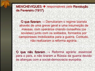 MENCHEVIQUES    responsáveis pela  Revolução de Fevereiro (1917)  O que fizeram     Derrubaram o regime tzarista através de uma greve geral e uma insurreição de massas, com operários criando conselhos (os sovietes) junto com os soldados, formados por camponeses mobilizados para a guerra. Contudo, não realizaram a reforma agrária. O que não fizeram     Reforma agrária: essencial para o país, e não tiraram a Rússia da guerra devido às alianças com a social-democracia européia. 