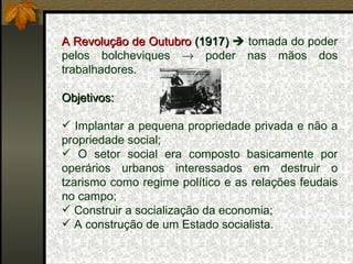 A Revolução de Outubro  (1917)    tomada do poder pelos bolcheviques    poder nas mãos dos trabalhadores. Objetivos: Implantar a pequena propriedade privada e não a propriedade social; O setor social era composto basicamente por operários urbanos interessados em destruir o tzarismo como regime político e as relações feudais no campo; Construir a socialização da economia; A construção de um Estado socialista. 