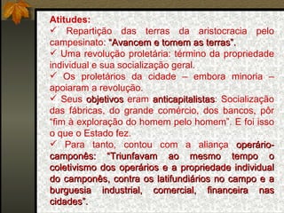 Atitudes:   Repartição das terras da aristocracia pelo campesinato:  “Avancem e tomem as terras”. Uma revolução proletária: término da propriedade individual e sua socialização geral. Os proletários da cidade – embora minoria – apoiaram a revolução.  Seus  objetivos  eram  anticapitalistas : Socialização das fábricas, do grande comércio, dos bancos, pôr “fim à exploração do homem pelo homem”. E foi isso o que o Estado fez. Para tanto, contou com a aliança  operário-camponês: “Triunfavam ao mesmo tempo o coletivismo dos operários e a propriedade individual do camponês, contra os latifundiários no campo e a burguesia industrial, comercial, financeira nas cidades”.   
