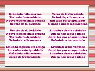 Grândola, vila morena
Terra da fraternidade
O povo é quem mais ordena
Dentro de ti, ó cidade
Dentro de ti, ó cidade
O povo é quem mais ordena
Terra da fraternidade
Grândola, vila morena
Em cada esquina um amigo
Em cada rosto igualdade
Grândola, vila morena
Terra da fraternidade
Terra da fraternidade
Grândola, vila morena
Em cada rosto igualdade
O povo é quem mais ordena
À sombra duma azinheira
Que já não sabia a idade
Jurei ter por companheira
Grândola a tua vontade
Grândola a tua vontade
Jurei ter por companheira
À sombra duma azinheira
Que já não sabia a idade
 